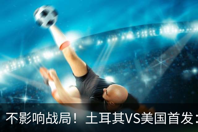 不影响战局！土耳其VS美国首发：居莱尔先发 普利西奇替补