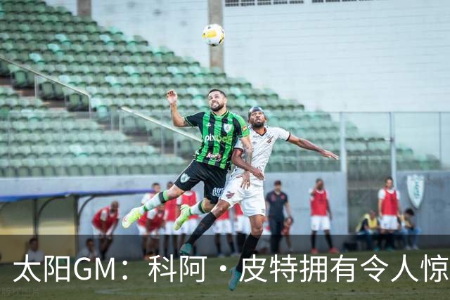 太阳GM：科阿·皮特拥有令人惊叹的球商和比赛阅读能力