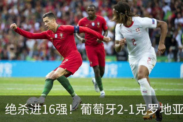 绝杀进16强！葡萄牙2-1克罗地亚 C罗淘汰赛首球G·拉莫斯补时绝杀
